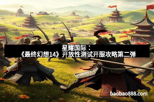 星耀国际：《最终幻想14》开放性测试开服攻略第二弹